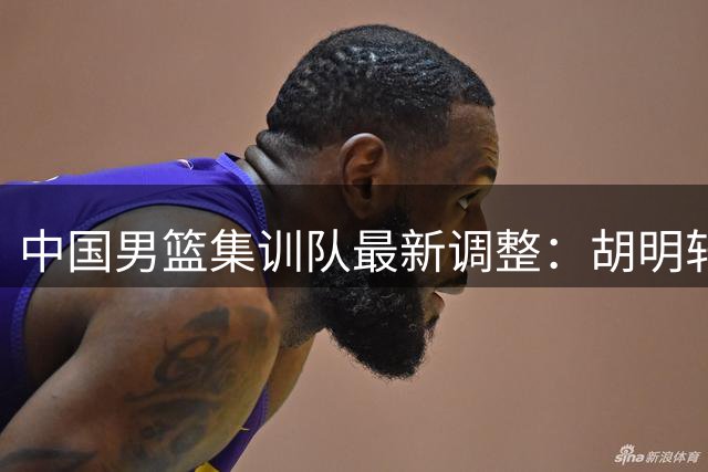 中国男篮集训队最新调整：胡明轩火线入替 高诗岩冯傲离队