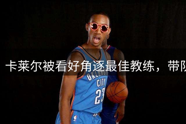 卡莱尔被看好角逐最佳教练，带队能力获ESPN盛赞
