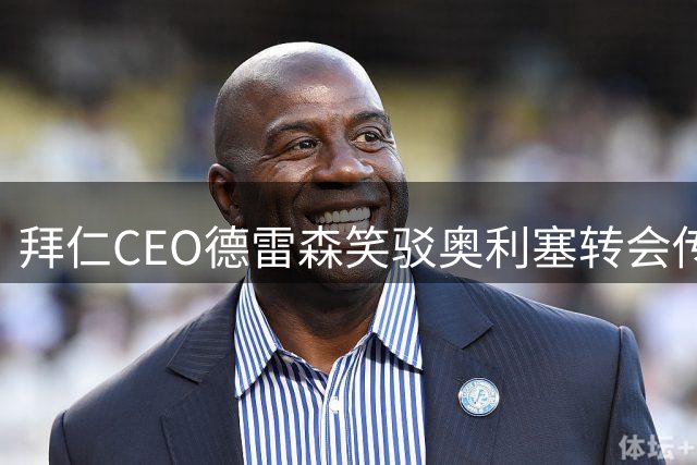 拜仁CEO德雷森笑驳奥利塞转会传闻：马德里方面零接触