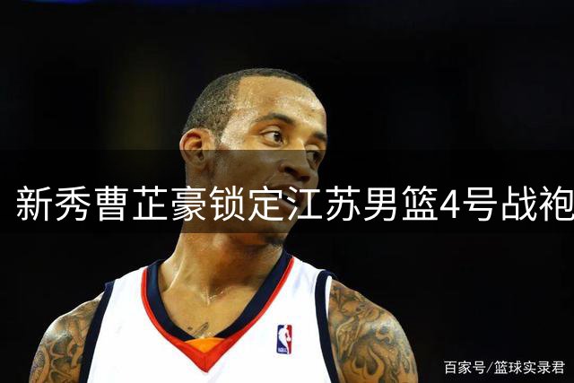 新秀曹芷豪锁定江苏男篮4号战袍 将亮相CBA夏季联赛