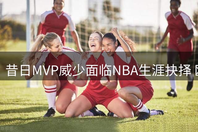 昔日MVP威少面临NBA生涯抉择 欧洲劲旅抛出橄榄枝