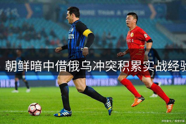 朝鲜暗中借俄乌冲突积累实战经验引发多国警惕