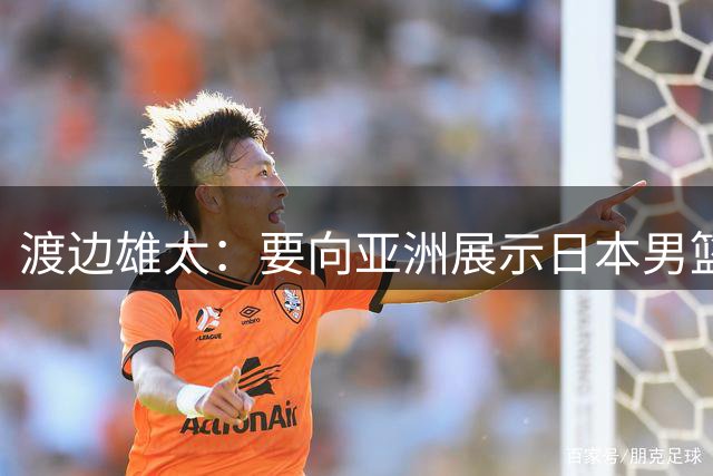 渡边雄太：要向亚洲展示日本男篮的强大实力 媒体人：看他们多狂