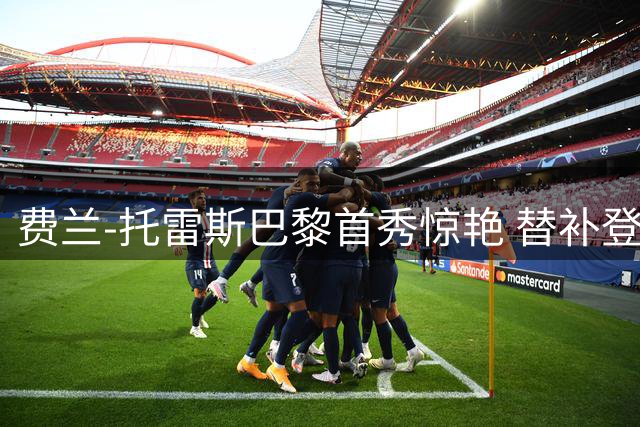 费兰-托雷斯巴黎首秀惊艳 替补登场即斩获处子球