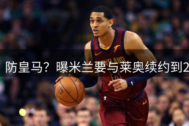 防皇马？曝米兰要与莱奥续约到2027 违约金升到2亿