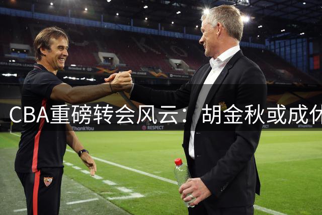 CBA重磅转会风云：胡金秋或成休赛期最大焦点，上海山西争夺战升级