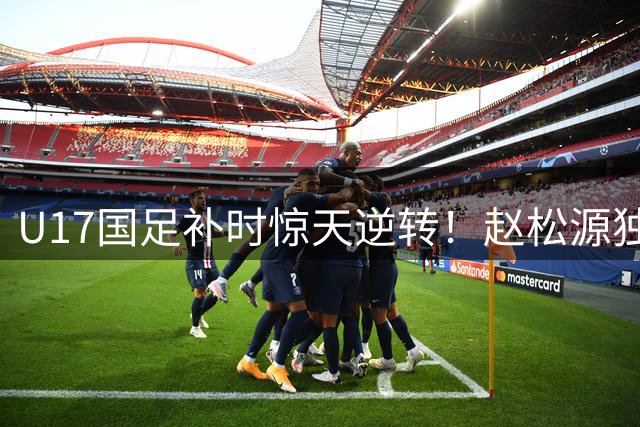 U17国足补时惊天逆转！赵松源独造两球+程晟涵读秒绝杀阿森纳